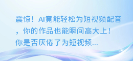 震惊！AI竟能轻松为短视频配音，你的作品也能瞬间高大上！