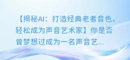 AI助你打造经典老者音色，轻松成为声音艺术家