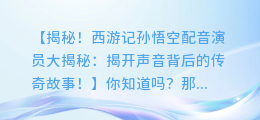 西游记孙悟空配音演员大揭秘：揭开声音背后的传奇故事！