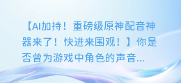 AI加持！重磅级原神配音神器来了！快进来围观！