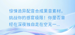 惊悚诡异配音合成果音素材，挑战你的感官极限！